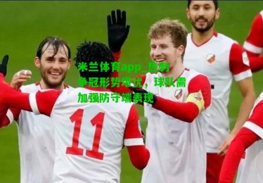 米兰体育app_热刺争冠形势堪忧，球队需加强防守端表现